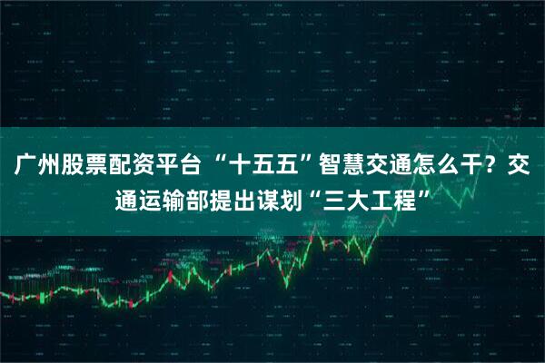 广州股票配资平台 “十五五”智慧交通怎么干？交通运输部提出谋划“三大工程”