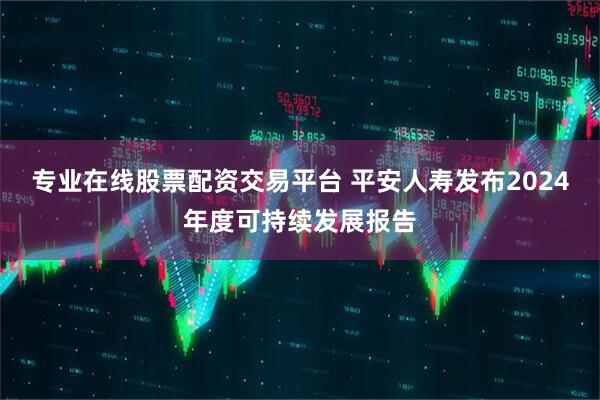专业在线股票配资交易平台 平安人寿发布2024年度可持续发展报告