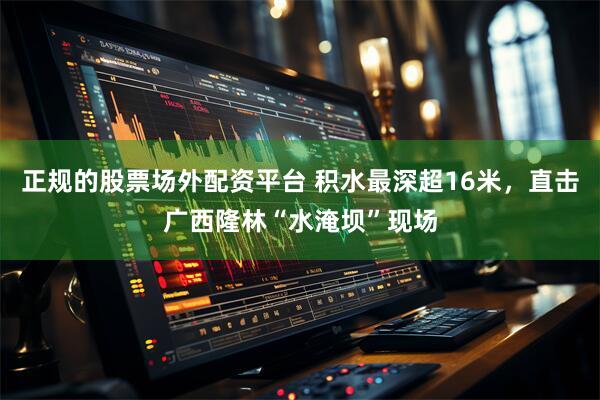 正规的股票场外配资平台 积水最深超16米，直击广西隆林“水淹坝”现场