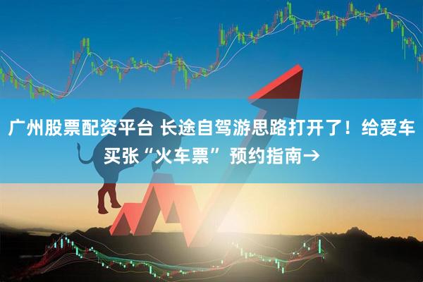 广州股票配资平台 长途自驾游思路打开了！给爱车买张“火车票” 预约指南→
