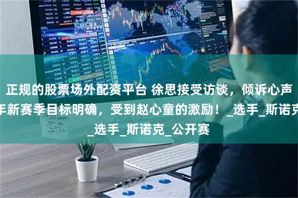正规的股票场外配资平台 徐思接受访谈，倾诉心声，2025年新赛季目标明确，受到赵心童的激励！_选手_斯诺克_公开赛