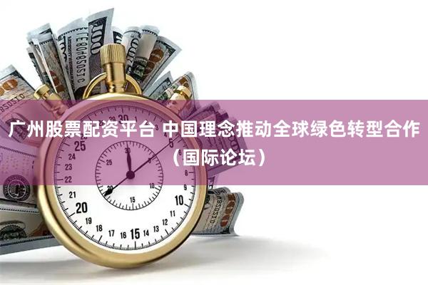 广州股票配资平台 中国理念推动全球绿色转型合作（国际论坛）