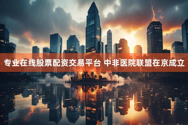 专业在线股票配资交易平台 中非医院联盟在京成立