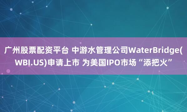 广州股票配资平台 中游水管理公司WaterBridge(WBI.US)申请上市 为美国IPO市场“添把火”