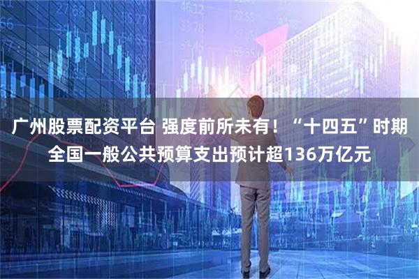 广州股票配资平台 强度前所未有！“十四五”时期全国一般公共预算支出预计超136万亿元