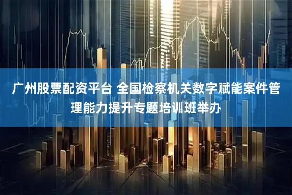 广州股票配资平台 全国检察机关数字赋能案件管理能力提升专题培训班举办