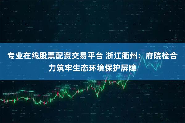专业在线股票配资交易平台 浙江衢州：府院检合力筑牢生态环境保护屏障