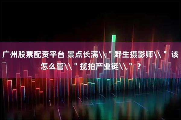 广州股票配资平台 景点长满\＂野生摄影师\＂ 该怎么管\＂揽拍产业链\＂ ？