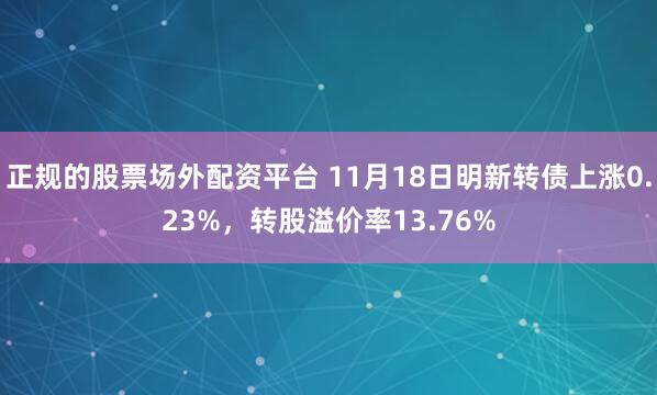 正规的股票场外配资平台 11月18日明新转债上涨0.23%，转股溢价率13.76%