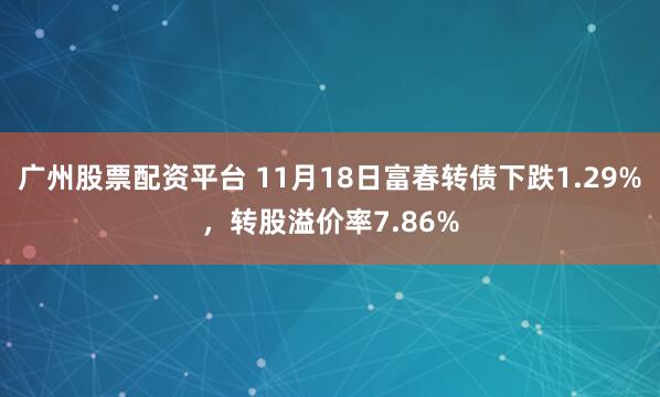 广州股票配资平台 11月18日富春转债下跌1.29%，转股溢价率7.86%