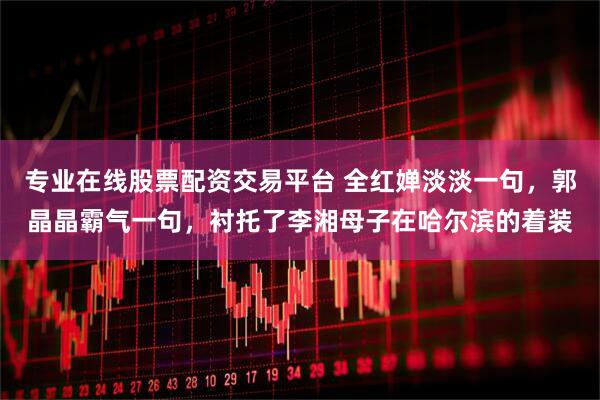 专业在线股票配资交易平台 全红婵淡淡一句，郭晶晶霸气一句，衬托了李湘母子在哈尔滨的着装